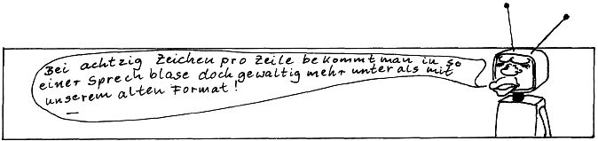 NASCOMPL: 
Bei achtzig Zeichen pro Zeile bekommt man in so 
eine Sprechblase doch gewaltig mehr unter als mit 
unserem alten Format!